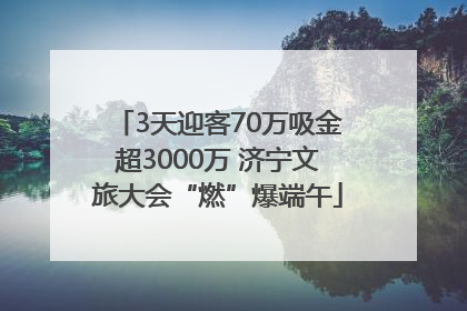 3天迎客70万吸金超3000万 济宁文旅大会“燃”爆端午