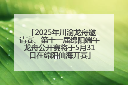 2025年川渝龙舟邀请赛、第十一届绵阳端午龙舟公开赛将于5月31日在绵阳仙海开赛