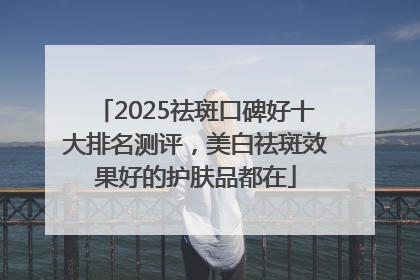 2025祛斑口碑好十大排名测评，美白祛斑效果好的护肤品都在