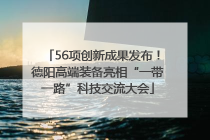 56项创新成果发布！德阳高端装备亮相“一带一路”科技交流大会